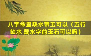 八字命里缺水带玉可以（五行缺水 戴水字的玉石可以吗）